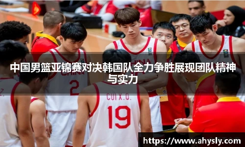 中国男篮亚锦赛对决韩国队全力争胜展现团队精神与实力