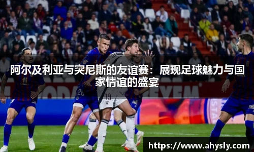 阿尔及利亚与突尼斯的友谊赛：展现足球魅力与国家情谊的盛宴