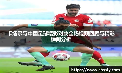 卡塔尔与中国足球精彩对决全场视频回顾与精彩瞬间分析